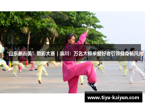 “山东邂逅美”摄影大赛|淄川:万名太极拳爱好者引领健身新风尚 “山东邂逅美”摄影大赛|淄川:万名太极拳爱好者引领健身新风尚